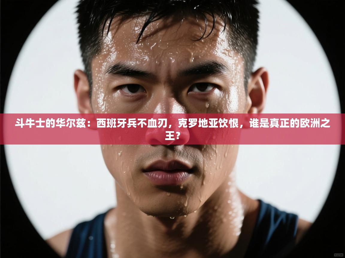 斗牛士的华尔兹：西班牙兵不血刃，克罗地亚饮恨，谁是真正的欧洲之王？  第1张